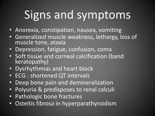 Signs and symptomsAnorexia, constipation, nausea, vomitingGeneralized muscle weakness, lethargy, loss of muscle tone, ataxiaDepression, fatigue, confusion, comaSoft tissue and corneal calcification (band keratopathy)Dysrhythmias and heart blockECG : shortened QT intervalsDeep bone pain and demineralizationPolyuria & predisposes to renal calculiPathologic bone fractures Osteitisfibrosa in hyperparathyroidism