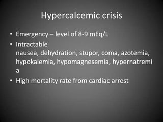 Hypercalcemic crisisEmergency – level of 8-9 mEq/LIntractable nausea, dehydration, stupor, coma, azotemia, hypokalemia, hypomagnesemia, hypernatremiaHigh mortality rate from cardiac arrest