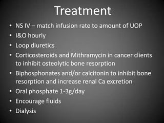 TreatmentNS IV – match infusion rate to amount of UOPI&O hourlyLoop diureticsCorticosteroids and Mithramycin in cancer clients to inhibit osteolytic bone resorptionBiphosphonates and/or calcitonin to inhibit bone resorption and increase renal Ca excretionOral phosphate 1-3g/dayEncourage fluidsDialysis 