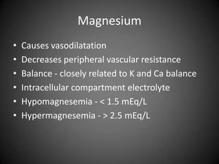 MagnesiumCauses vasodilatation Decreases peripheral vascular resistance Balance - closely related to K and Ca balanceIntracellular compartment electrolyteHypomagnesemia - < 1.5 mEq/LHypermagnesemia - > 2.5 mEq/L