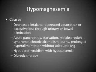 HypomagnesemiaCausesDecreased intake or decreased absorption or excessive loss through urinary or bowel eliminationAcute pancreatitis, starvation, malabsorption syndrome, chronic alcoholism, burns, prolonged hyperalimentation without adequate MgHypoparathyroidism with hypocalcemiaDiuretic therapy