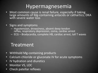 HypermagnesemiaMost common cause is renal failure, especially if taking large amounts of Mg-containing antacids or cathartics; DKA with severe water lossSigns and symptomsHypotension, drowsiness, absent deep tendon reflex, respiratory depression, coma, cardiac arrestECG – Bradycardia, complete HB, cardiac arrest, tall T waves TreatmentWithhold Mg-containing productsCalcium chloride or gluconate IV for acute symptomsIV hydration and diureticsMonitor VS, LOCCheck patellar reflexes