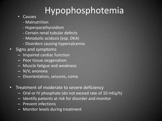 HypophosphotemiaCauses	- Malnutrition	- Hyperparathyroidism	- Certain renal tubular defects	- Metabolic acidosis (esp. DKA)	- Disorders causing hypercalcemiaSigns and symptomsImpaired cardiac functionPoor tissue oxygenationMuscle fatigue and weaknessN/V, anorexiaDisorientation, seizures, coma Treatment of moderate to severe deficiency Oral or IV phosphate (do not exceed rate of 10 mEq/h)Identify patients at risk for disorder and monitorPrevent infectionsMonitor levels during treatment