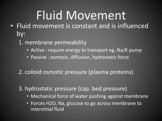 Fluid MovementFluid movement is constant and is influenced by:1. membrane permeabilityActive : require energy to transport eg. Na/K pumpPassive : osmosis, diffusion, hydrostatic force2. colloid osmotic pressure (plasma proteins)3. hydrostatic pressure (cap. bed pressure)Mechanical force of water pushing against membraneForces H2O, Na, glucose to go across membrane to interstitial fluid