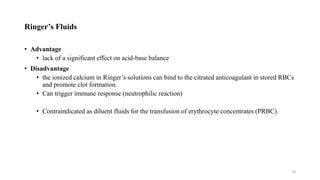 Ringer’s Fluids
• Advantage
• lack of a significant effect on acid-base balance
• Disadvantage
• the ionized calcium in Ringer’s solutions can bind to the citrated anticoagulant in stored RBCs
and promote clot formation.
• Can trigger immune response (neutrophilic reaction)
• Contraindicated as diluent fluids for the transfusion of erythrocyte concentrates (PRBC).
10
 