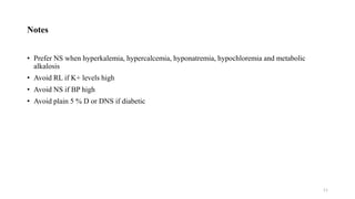 Notes
• Prefer NS when hyperkalemia, hypercalcemia, hyponatremia, hypochloremia and metabolic
alkalosis
• Avoid RL if K+ levels high
• Avoid NS if BP high
• Avoid plain 5 % D or DNS if diabetic
11
 