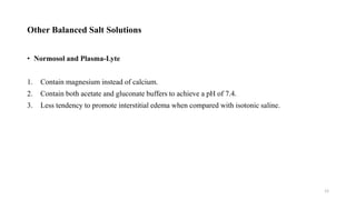 Other Balanced Salt Solutions
• Normosol and Plasma-Lyte
1. Contain magnesium instead of calcium.
2. Contain both acetate and gluconate buffers to achieve a pH of 7.4.
3. Less tendency to promote interstitial edema when compared with isotonic saline.
12
 