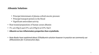 Albumin Solutions
• Principal determinant of plasma colloid oncotic pressure
• Principal transport protein in the blood
• Significant antioxidant activity
• Heat treated preparations of human serum albumin
• 5% sol (50g/l) and 25% sol (250g/l) in 0.9% NaCl
• Albumin as less inflammatory properties than crystalloids.
• Note:Books have explained about 25%albumin solution however in practice we commonly use
20%solutions for 3 consecutive days.
15
 