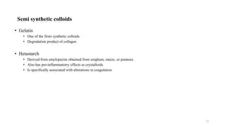 Semi synthetic colloids
• Gelatin
• One of the firsts synthetic colloids.
• Degradation product of collagen
• Hetastarch
• Derived from amylopectin obtained from sorghum, maize, or potatoes
• Also has pro-inflammatorry effects as crystalloids
• Is specifically associated with alterations in coagulation
17
 