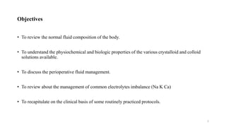 Objectives
• To review the normal fluid composition of the body.
• To understand the physiochemical and biologic properties of the various crystalloid and colloid
solutions available.
• To discuss the perioperative fluid management.
• To review about the management of common electrolytes imbalance (Na K Ca)
• To recapitulate on the clinical basis of some routinely practiced protocols.
2
 