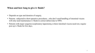 When and how long to give iv fluids?
• Depends on type and duration of surgery.
• Patients subjected to short operative procedures , who don’t need handling of intestinal viscera
will only need maintenance iv fluids to correct defecit due to NPO.
• Patients with major surgeries (exploratory laparotomy,) where intestinal viscera need rest, require
post op iv fluids for few days.
27
 