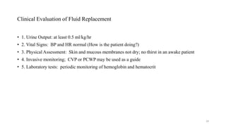 Clinical Evaluation of Fluid Replacement
• 1. Urine Output: at least 0.5 ml/kg/hr
• 2. Vital Signs: BP and HR normal (How is the patient doing?)
• 3. Physical Assessment: Skin and mucous membranes not dry; no thirst in an awake patient
• 4. Invasive monitoring; CVP or PCWP may be used as a guide
• 5. Laboratory tests: periodic monitoring of hemoglobin and hematocrit
29
 
