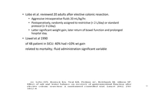 • Lobo et al. reviewed 20 adults after elective colonic resection.
• Aggressive intraoperative fluids 20 mL/kg/hr.
• Postoperatively, randomly assigned to restrictive (< 2 L/day) or standard
protocol (≥ 3 L/day).
• Latter significant weight gain, later return of bowel function and prolonged
hospital stay.
• Lowel et al 1990
of 48 patient in SICU: 40% had >10% wt gain
related to mortality,: fluid administration significant variable
30
 