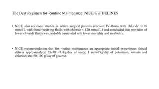 The Best Regimen for Routine Maintenance: NICE GUIDELINES
• NICE also reviewed studies in which surgical patients received IV fluids with chloride >120
mmol/L with those receiving fluids with chloride < 120 mmol/L1 and concluded that provision of
lower chloride fluids was probably associated with lower mortality and morbidity.
• NICE recommendation that for routine maintenance an appropriate initial prescription should
deliver approximately: 25–30 mL/kg/day of water; 1 mmol/kg/day of potassium, sodium and
chloride; and 50–100 g/day of glucose.
 