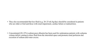 • They also recommended that less fluid (e.g. 20–25 mL/kg/day) should be considered in patients
who are older or frail and those with renal impairment, cardiac failure or malnutrition.
• Concentrated (20–25%) sodium poor albumin has been used for oedematous patients with a plasma
volume deficit, aiming to draw fluid from the interstitial space and promote renal perfusion and
excretion of sodium and water excess.
 