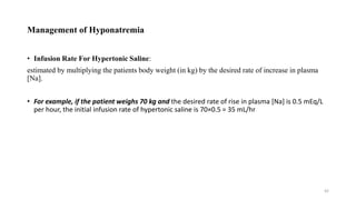 Management of Hyponatremia
• Infusion Rate For Hypertonic Saline:
estimated by multiplying the patients body weight (in kg) by the desired rate of increase in plasma
[Na].
• For example, if the patient weighs 70 kg and the desired rate of rise in plasma [Na] is 0.5 mEq/L
per hour, the initial infusion rate of hypertonic saline is 70×0.5 = 35 mL/hr
42
 