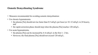 Osmotic Demyelinating Syndrome
• Measures recommended for avoiding osmotic demyelination:
• For chronic hyponatremia
• the plasma [Na] should not rise faster than 0.5 mEq/L per hour (or 10–12 mEq/L in 24 hours),
and
• the rapid correction phase should stop when the plasma [Na] reaches 120 mEq/L.
• For acute hyponatremia,
• the plasma [Na] can be increased by 4–6 mEq/L in the first 1– 2 hrs.
• However, the final plasma [Na] should not exceed 120 mEq/L.
44
 