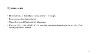 Hypernatremia
• Hypernatremia is defined as a plasma [Na+] >145 mEq/L
• Less common than hyponatremia
• May affect up to 10% of critically ill patients.
• If severe ([Na] > 160 mEq/L), a 75% mortality may occur depending on the severity of the
underlying disease process.
46
 
