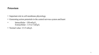 Potassium
• Important role in cell membrane physiology
• Generating action potentials in the central nervous system and heart
• Intracellular - 150 mEq/L,
Extracellular - 3.5 to 5 mEq/L
• Normal value: 3.5-5 mEq/L
50
 