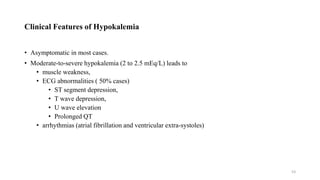 Clinical Features of Hypokalemia
• Asymptomatic in most cases.
• Moderate-to-severe hypokalemia (2 to 2.5 mEq/L) leads to
• muscle weakness,
• ECG abnormalities ( 50% cases)
• ST segment depression,
• T wave depression,
• U wave elevation
• Prolonged QT
• arrhythmias (atrial fibrillation and ventricular extra-systoles)
53
 