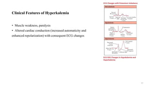 Clinical Features of Hyperkalemia
• Muscle weakness, paralysis
• Altered cardiac conduction (increased automaticity and
enhanced repolarization) with consequent ECG changes
57
 