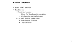 59
Calcium Imbalances
• Mostly in ECF (ionized)
• Regulated by:
• Parathyroid hormone
• ↑Blood Ca++ by stimulating osteoclasts
• ↑GI absorption and renal retention
• Calcitonin from the thyroid gland
• Promotes bone formation
• ↑ renal excretion
 