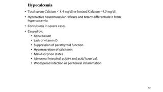 62
Hypocalcemia
• Total serum Calcium < 8.4 mg/dl or Ionized Calcium <4.5 mg/dl
• Hyperactive neuromuscular reflexes and tetany differentiate it from
hypercalcemia
• Convulsions in severe cases
• Caused by:
• Renal failure
• Lack of vitamin D
• Suppression of parathyroid function
• Hypersecretion of calcitonin
• Malabsorption states
• Abnormal intestinal acidity and acid/ base bal.
• Widespread infection or peritoneal inflammation
 