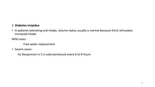 2. Diabetes insipidus
• In patients tolerating oral intake, volume status usually is normal because thirst stimulates
increased intake.
Mild cases:
Free water replacement
• Severe cases:
Inj Vasopressin is 5 U subcutaneously every 6 to 8 hours
66
 