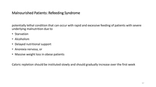 Malnourished Patients: Refeeding Syndrome
potentially lethal condition that can occur with rapid and excessive feeding of patients with severe
underlying malnutrition due to
• Starvation
• Alcoholism
• Delayed nutritional support
• Anorexia nervosa, or
• Massive weight loss in obese patients
Caloric repletion should be instituted slowly and should gradually increase over the first week
67
 