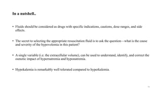 In a nutshell..
• Fluids should be considered as drugs with specific indications, cautions, dose ranges, and side
effects.
• The secret to selecting the appropriate resuscitation fluid is to ask the question—what is the cause
and severity of the hypovolemia in this patient?
• A single variable (i.e. the extracellular volume), can be used to understand, identify, and correct the
osmotic impact of hypernatremia and hyponatremia.
• Hypokalemia is remarkably well tolerated compared to hyperkalemia.
70
 