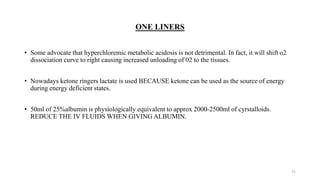 ONE LINERS
• Some advocate that hyperchloremic metabolic acidosis is not detrimental. In fact, it will shift o2
dissociation curve to right causing increased unloading of 02 to the tissues.
• Nowadays ketone ringers lactate is used BECAUSE ketone can be used as the source of energy
during energy deficient states.
• 50ml of 25%albumin is physiologically equivalent to approx 2000-2500ml of cyrstalloids.
REDUCE THE IV FLUIDS WHEN GIVING ALBUMIN.
71
 