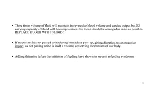 • Three times volume of fluid will maintain intravascular blood volume and cardiac output but O2
carrying capacity of blood will be compromised . So blood should be arranged as soon as possible.
REPLACE BLOOD WITH BLOOD !
• If the patient has not passed urine during immediate post-op, giving diuretics has an negative
impact, as not passing urine is itself a volume conserving mechanism of our body.
• Adding thiamine before the initiation of feeding have shown to prevent refeeding syndrome
73
 
