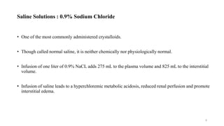 Saline Solutions : 0.9% Sodium Chloride
• One of the most commonly administered crystalloids.
• Though called normal saline, it is neither chemically nor physiologically normal.
• Infusion of one liter of 0.9% NaCL adds 275 mL to the plasma volume and 825 mL to the interstitial
volume.
• Infusion of saline leads to a hyperchloremic metabolic acidosis, reduced renal perfusion and promote
interstitial edema.
8
 