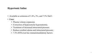 Hypertonic Saline
• Available as solutions of 1.8%, 3%, and 7.5% NaCl.
• Uses:
• Plasma volume expansion.
• Correction of hypoosmolar hyponatremia.
• Treatment of increased intracranial pressure.
• Reduce cerebral edema and intracranial pressure.
• 7.5% HTS even has immunomodulatory factors.
9
 