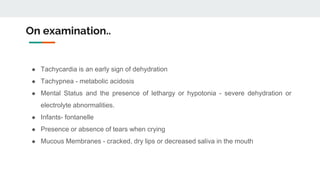 On examination..
● Tachycardia is an early sign of dehydration
● Tachypnea - metabolic acidosis
● Mental Status and the presence of lethargy or hypotonia - severe dehydration or
electrolyte abnormalities.
● Infants- fontanelle
● Presence or absence of tears when crying
● Mucous Membranes - cracked, dry lips or decreased saliva in the mouth
 