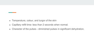 ● Temperature, colour, and turgor of the skin
● Capillary refill time- less than 2 seconds when normal.
● Character of the pulses - diminished pulses in significant dehydration.
 