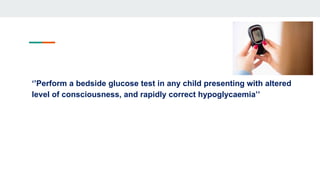 ‘’Perform a bedside glucose test in any child presenting with altered
level of consciousness, and rapidly correct hypoglycaemia’’
 