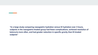 “In a large study comparing nasogastric hydration versus IV hydration over 3 hours,
subjects in the nasogastric-treated group had fewer complications, achieved resolution of
ketonuria more often, and had greater reduction in specific gravity than IV-treated
subjects”
 