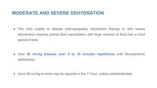 MODERATE AND SEVERE DEHYDRATION
● The child unable to tolerate oral/nasogastric rehydration therapy or with severe
dehydration requires prompt fluid resuscitation with large volumes of fluid over a short
period of time
● Give 20 mL/kg boluses over 5 to 10 minutes repetitively until hemodynamic
stabilization
● Up to 60 mL/kg or more may be required in the 1st hour, unless contraindicated
 