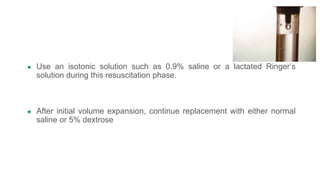 ● Use an isotonic solution such as 0.9% saline or a lactated Ringer’s
solution during this resuscitation phase.
● After initial volume expansion, continue replacement with either normal
saline or 5% dextrose
 