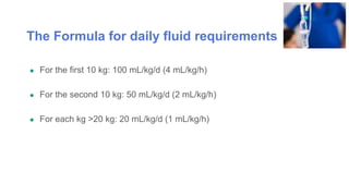 The Formula for daily fluid requirements
● For the first 10 kg: 100 mL/kg/d (4 mL/kg/h)
● For the second 10 kg: 50 mL/kg/d (2 mL/kg/h)
● For each kg >20 kg: 20 mL/kg/d (1 mL/kg/h)
 