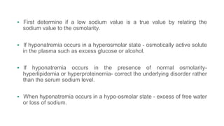  First determine if a low sodium value is a true value by relating the
sodium value to the osmolarity.
 If hyponatremia occurs in a hyperosmolar state - osmotically active solute
in the plasma such as excess glucose or alcohol.
 If hyponatremia occurs in the presence of normal osmolarity-
hyperlipidemia or hyperproteinemia- correct the underlying disorder rather
than the serum sodium level.
 When hyponatremia occurs in a hypo-osmolar state - excess of free water
or loss of sodium.
 