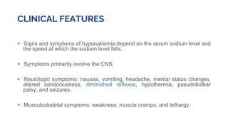 CLINICAL FEATURES
 Signs and symptoms of hyponatremia depend on the serum sodium level and
the speed at which the sodium level falls.
 Symptoms primarily involve the CNS
 Neurologic symptoms: nausea, vomiting, headache, mental status changes,
altered consciousness, diminished reflexes, hypothermia, pseudobulbar
palsy, and seizures.
 Musculoskeletal symptoms: weakness, muscle cramps, and lethargy.
 