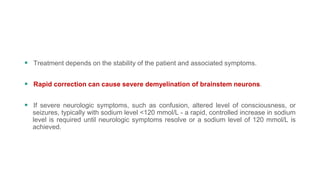  Treatment depends on the stability of the patient and associated symptoms.
 Rapid correction can cause severe demyelination of brainstem neurons.
 If severe neurologic symptoms, such as confusion, altered level of consciousness, or
seizures, typically with sodium level <120 mmol/L - a rapid, controlled increase in sodium
level is required until neurologic symptoms resolve or a sodium level of 120 mmol/L is
achieved.
 