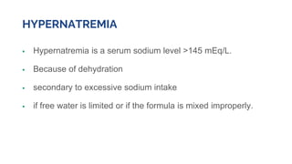 HYPERNATREMIA
 Hypernatremia is a serum sodium level >145 mEq/L.
 Because of dehydration
 secondary to excessive sodium intake
 if free water is limited or if the formula is mixed improperly.
 