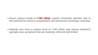 ● Serum sodium levels of >160 mEq/L require immediate attention due to
the potential for serious complications and permanent neurologic sequelae
● Patients who have a sodium level of <160 mEq/L and receive treatment
typically have symptoms that are relatively mild and self-limited.
 