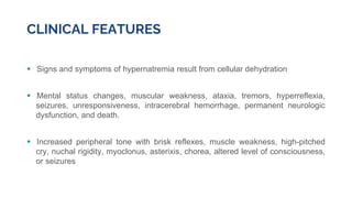 CLINICAL FEATURES
 Signs and symptoms of hypernatremia result from cellular dehydration
 Mental status changes, muscular weakness, ataxia, tremors, hyperreflexia,
seizures, unresponsiveness, intracerebral hemorrhage, permanent neurologic
dysfunction, and death.
 Increased peripheral tone with brisk reflexes, muscle weakness, high-pitched
cry, nuchal rigidity, myoclonus, asterixis, chorea, altered level of consciousness,
or seizures
 