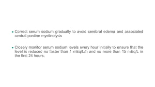 ● Correct serum sodium gradually to avoid cerebral edema and associated
central pontine myelinolysis
● Closely monitor serum sodium levels every hour initially to ensure that the
level is reduced no faster than 1 mEq/L/h and no more than 15 mEq/L in
the first 24 hours.
 