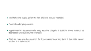● Monitor urine output given the risk of acute tubular necrosis
● Correct underlying causes.
● Hypervolemic hypernatremia may require dialysis if sodium levels cannot be
decreased without volume overload.
● Dialysis may also be required for hypernatremia of any type if the initial serum
sodium is >180 mmol/L.
 