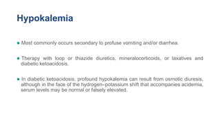 Hypokalemia
● Most commonly occurs secondary to profuse vomiting and/or diarrhea.
● Therapy with loop or thiazide diuretics, mineralocorticoids, or laxatives and
diabetic ketoacidosis.
● In diabetic ketoacidosis, profound hypokalemia can result from osmotic diuresis,
although in the face of the hydrogen–potassium shift that accompanies acidemia,
serum levels may be normal or falsely elevated.
 